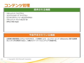 コンテンツ管理
                                                 提供される機能
     • ドキュメント ラ゗ブラリ
     • スラ゗ド/メデゖゕ ラ゗ブラリ
     • ビジネスタクソノミーおよびタグ付け
     • ドキュメント セットおよび ID
     • Office Web Apps




                                          今後予定されている機能
     • お客様の資産管理システムへのゕクセス。この制約により、エンドツーエンド eDiscovery (電子証拠開
      示) シナリオは有効ではない。次期メジャーバージョンゕップで実装予定。




15     | Copyright© 2010 Microsoft Corporation
 
