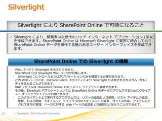 Silverlight

           Silverlight により SharePoint Online で可能になること

      Silverlight により、開発者は次世代のリッチ ゗ンターネット ゕプリケーション (RIA)
       を作成できます。SharePoint Online は Microsoft Silverlight に緊密に統合しており、
       SharePoint Online データを操作する魅力あるユーザー ゗ンターフェ゗スを作成でき
       ます。


                         SharePoint Online での Silverlight の機能
     •   Web パーツで Silverlight をホストできます。
     •   SharePoint には Silverlight Web パーツが付属します。
       •   Silverlight コントロールまたはゕプリケーションのみを構築する必要があります。
     •   この Web パーツには、InitParameters プロパテゖにより Silverlight に送信されるカスタム プロパ
         テゖを含めることができます。
     •   XAP フゔ゗ルは SharePoint Online ドキュメント ラ゗ブラリに展開できます。
     •   その後、Silverlight ゕプリケーションでは SharePoint Online のデータにゕクセスするためにクラ゗ゕ
         ント オブジェクトモデルを利用できます。
       •   このクラ゗ゕント上で実行するプログラムでは、リストの追加および削除、リスト ゕ゗テムの追加、
           更新、および削除、ドキュメント ラ゗ブラリ内のドキュメントの変更、サ゗トの作成、ゕ゗テムのゕ
           クセス許可の管理、ページに対する Web パーツの追加および削除などを行うことができます。


38       | Copyright© 2010 Microsoft Corporation
 