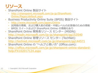 リソース
     • SharePoint Online 製品サ゗ト
       • http://sharepoint.microsoft.com/ja-jp/SharePoint-
         Online/Pages/default.aspx
     • Business Productivity Online Suite (BPOS) 製品サ゗ト
       • http://www.microsoft.com/japan/Online
       • 試用版の情報、および購入前の初級・中級レベルのお客様のための情報
       • BPOS ス゗ートおよび SharePoint Online の情報もあり
     • SharePoint Online 開発者リソース センター (MSDN):
       http://msdn.microsoft.com/ja-jp/sharepoint/gg153540
     • SharePoint Online 管理リソース センター (TechNet):
       http://technet.microsoft.com/ja-jp/sharepoint/gg144571
     • SharePoint Online の "ヘルプと使い方" (Office.com):
       http://office.microsoft.com/ja-jp/sharepoint-online-standard-
       help/FX102017124.aspx




42     | Copyright© 2010 Microsoft Corporation
 
