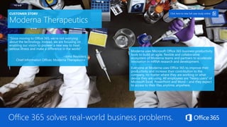 CUSTOMER STORY
Moderna Therapeutics
“Since moving to Office 365, we’re not worrying
about the technology. Instead, we are focusing on
enabling our vision to pioneer a new way to treat
serious illness and make a difference in the world.”
–John Reynders
Chief Information Officer, Moderna Therapeutics
Moderna uses Microsoft Office 365 business productivity
tools to build an agile, flexible and collaborative
ecosystem of Moderna teams and partners to accelerate
innovation in mRNA research and development.
Everyone at Moderna uses Office 365 to improve their
productivity and increase their contribution to the
company, no matter where they are working or what
device they are using. All employees are “heavy users” of
Microsoft Excel, PowerPoint and Word – and they expect
to access to their files anytime, anywhere.
Click here to view full case study online
Office 365 solves real-world business problems.
 