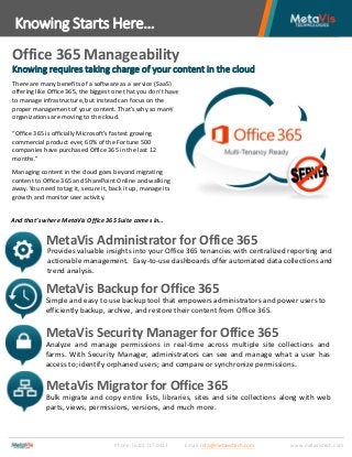 Office 365 Manageability
Knowing Starts Here…
Phone: (610) 717.0413 Email: info@metavistech.com www.metavistech.com
Knowing requires taking charge of your content in the cloud
There are many benefits of a software as a service (SaaS)
offering like Office 365, the biggest one that you don’t have
to manage infrastructure, but instead can focus on the
proper management of your content. That’s why so many
organizations are moving to the cloud.
“Office 365 is officially Microsoft’s fastest growing
commercial product ever, 60% of the Fortune 500
companies have purchased Office 365 in the last 12
months.”
And that’s where MetaVis Office 365 Suite comes in…
MetaVis Administrator for Office 365
MetaVis Backup for Office 365
Provides valuable insights into your Office 365 tenancies with centralized reporting and
actionable management. Easy-to-use dashboards offer automated data collections and
trend analysis.
Simple and easy to use backup tool that empowers administrators and power users to
efficiently backup, archive, and restore their content from Office 365.
MetaVis Security Manager for Office 365
Analyze and manage permissions in real-time across multiple site collections and
farms. With Security Manager, administrators can see and manage what a user has
access to; identify orphaned users; and compare or synchronize permissions.
Bulk migrate and copy entire lists, libraries, sites and site collections along with web
parts, views, permissions, versions, and much more.
MetaVis Migrator for Office 365
Managing content in the cloud goes beyond migrating
content to Office 365 and SharePoint Online and walking
away. You need to tag it, secure it, back it up, manage its
growth and monitor user activity.
 