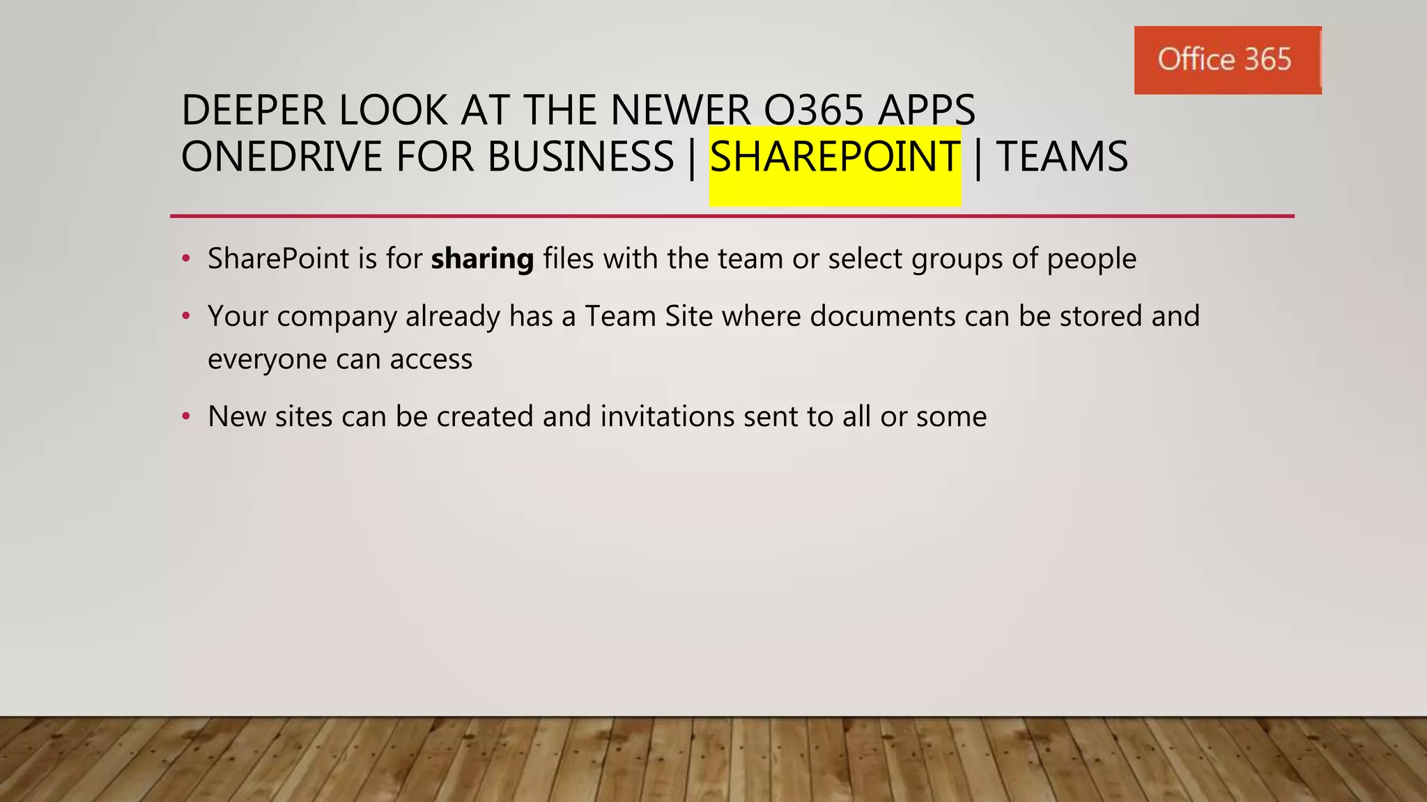 DEEPER LOOK AT THE NEWER O365 APPS
ONEDRIVE FOR BUSINESS | SHAREPOINT | TEAMS
• SharePoint is for sharing files with the team or select groups of people
• Your company already has a Team Site where documents can be stored and
everyone can access
• New sites can be created and invitations sent to all or some
 