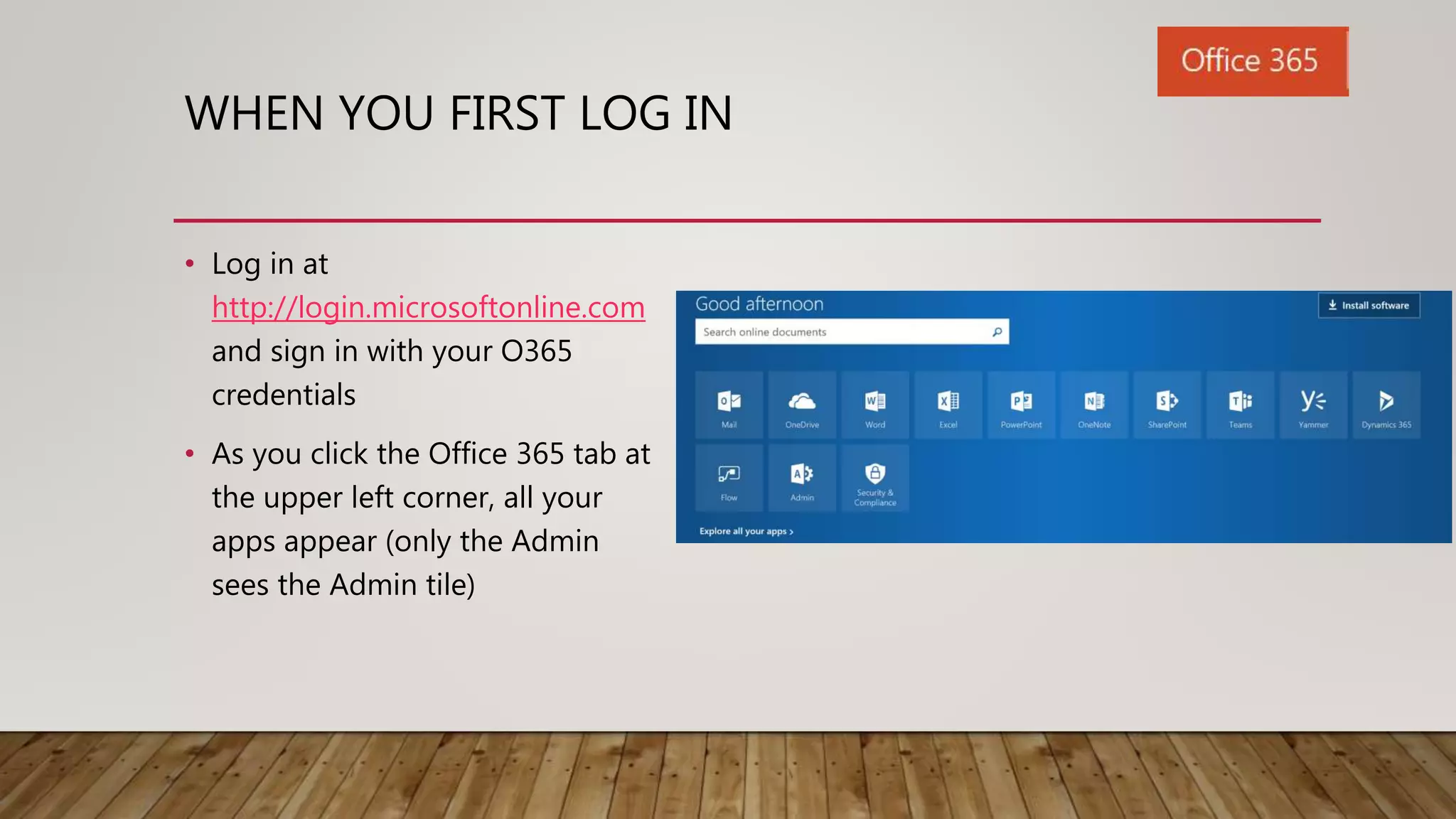 WHEN YOU FIRST LOG IN
• Log in at
http://login.microsoftonline.com
and sign in with your O365
credentials
• As you click the Office 365 tab at
the upper left corner, all your
apps appear (only the Admin
sees the Admin tile)
 