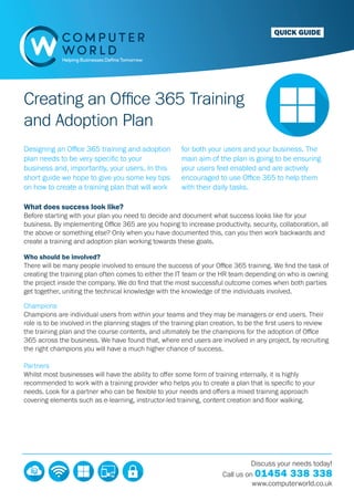 QUICK GUIDE
Creating an Office 365 Training
and Adoption Plan
Designing an Office 365 training and adoption
plan needs to be very specific to your
business and, importantly, your users. In this
short guide we hope to give you some key tips
on how to create a training plan that will work
for both your users and your business. The
main aim of the plan is going to be ensuring
your users feel enabled and are actively
encouraged to use Office 365 to help them
with their daily tasks.
What does success look like?
Before starting with your plan you need to decide and document what success looks like for your
business. By implementing Office 365 are you hoping to increase productivity, security, collaboration, all
the above or something else? Only when you have documented this, can you then work backwards and
create a training and adoption plan working towards these goals.
Who should be involved?
There will be many people involved to ensure the success of your Office 365 training. We find the task of
creating the training plan often comes to either the IT team or the HR team depending on who is owning
the project inside the company. We do find that the most successful outcome comes when both parties
get together, uniting the technical knowledge with the knowledge of the individuals involved.
Champions
Champions are individual users from within your teams and they may be managers or end users. Their
role is to be involved in the planning stages of the training plan creation, to be the first users to review
the training plan and the course contents, and ultimately be the champions for the adoption of Office
365 across the business. We have found that, where end users are involved in any project, by recruiting
the right champions you will have a much higher chance of success.
Partners
Whilst most businesses will have the ability to offer some form of training internally, it is highly
recommended to work with a training provider who helps you to create a plan that is specific to your
needs. Look for a partner who can be flexible to your needs and offers a mixed training approach
covering elements such as e-learning, instructor-led training, content creation and floor walking.
Discuss your needs today!
Call us on 01454 338 338
www.computerworld.co.uk
 