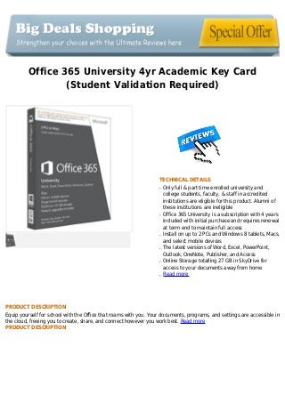 Office 365 University 4yr Academic Key Card
(Student Validation Required)
TECHNICAL DETAILS
Only full & part time enrolled university andq
college students, faculty, & staff in accredited
institutions are eligible for this product. Alumni of
these institutions are ineligible
Office 365 University is a subscription with 4 yearsq
included with initial purchase and requires renewal
at term end to maintain full access
Install on up to 2 PCs and Windows 8 tablets, Macs,q
and select mobile devices
The latest versions of Word, Excel, PowerPoint,q
Outlook, OneNote, Publisher, and Access
Online Storage totalling 27 GB in SkyDrive forq
access to your documents away from home
Read moreq
PRODUCT DESCRIPTION
Equip yourself for school with the Office that roams with you. Your documents, programs, and settings are accessible in
the cloud, freeing you to create, share, and connect however you work best. Read more
PRODUCT DESCRIPTION
 