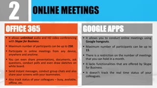 ONLINE MEETINGS
OFFICE 365
 It allows unlimited audio and HD video conferencing
with Skype for Business.
 Maximum number of participants can be up to 250.
 Participate in online meetings from any device,
anywhere and anytime.
 You can even share presentations, documents, ask
questions, conduct polls and even draw sketches on
white board.
 Send instant messages, conduct group chats and also
share your screens with your teammates.
 Also track status of your colleagues – busy, available,
offline, etc.
GOOGLE APPS
 It allows you to conduct online meetings using
Google hangouts.
 Maximum number of participants can be up to
15.
 There is a restriction on the number of meetings
that you can hold in a month.
 It lacks functionalities that are offered by Skype
for Business.
 It doesn’t track the real time status of your
colleagues.
2
 