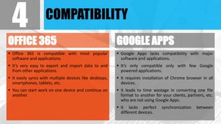 COMPATIBILITY
OFFICE 365
 Office 365 is compatible with most popular
software and applications.
 It’s very easy to export and import data to and
from other applications.
 It easily syncs with multiple devices like desktops,
smartphones, tablets, etc.
 You can start work on one device and continue on
another.
GOOGLE APPS
 Google Apps lacks compatibility with major
software and applications.
 It’s only compatible only with few Google
powered applications.
 It requires installation of Chrome browser in all
devices.
 It leads to time wastage in converting one file
format to another for your clients, partners, etc.
who are not using Google Apps.
 It lacks perfect synchronization between
different devices.
4
 