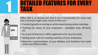 1 DETAILED FEATURES FOR EVERY
TASK
Office 365 is so feature-rich that it has a functionality for every task
that a business might need. Some of them are –
 Conducting polls or writing on white board during online meetings.
 Tracking live status of your employees – available, busy, off-work,
etc.
 An ocean of features in office applications for very tiny tasks.
 Setting smart rules for tracking mail flow of your employees.
 Real-time synchronization of your Mailbox and OneDrive from both
online and offline modes.
 