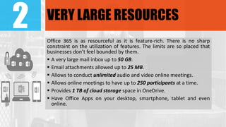 2 VERY LARGE RESOURCES
Office 365 is as resourceful as it is feature-rich. There is no sharp
constraint on the utilization of features. The limits are so placed that
businesses don’t feel bounded by them.
 A very large mail inbox up to 50 GB.
 Email attachments allowed up to 25 MB.
 Allows to conduct unlimited audio and video online meetings.
 Allows online meetings to have up to 250 participants at a time.
 Provides 1 TB of cloud storage space in OneDrive.
 Have Office Apps on your desktop, smartphone, tablet and even
online.
 