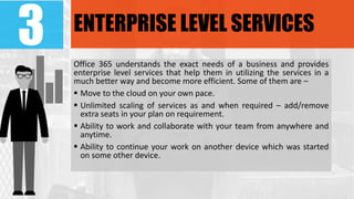 3 ENTERPRISE LEVEL SERVICES
Office 365 understands the exact needs of a business and provides
enterprise level services that help them in utilizing the services in a
much better way and become more efficient. Some of them are –
 Move to the cloud on your own pace.
 Unlimited scaling of services as and when required – add/remove
extra seats in your plan on requirement.
 Ability to work and collaborate with your team from anywhere and
anytime.
 Ability to continue your work on another device which was started
on some other device.
 