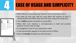 4 EASE OF USAGE AND SIMPLICITY
 Office 365 has a very simple user interface and it’s very easy to use it.
 You need not train your staff for using Office 365 majority of them is
already familiar with Office Apps they have been using since a long time.
 Over 1 billion people worldwide are using Office.
 Office 365’s User Interface is self-explanatory in itself and provides
guidance at every step of usage.
 It is designed to meet all your productivity needs.
 It will automatically upgrade to the latest version of Office.
 Built on 2 decades of experience and innovation.
 