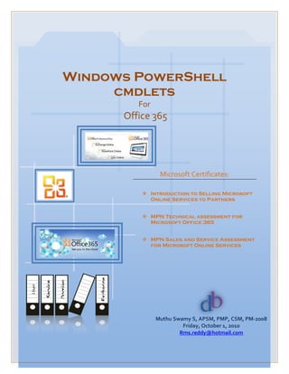 Windows PowerShell
                        cmdlets
                                        For
                                     Office 365




                                               Microsoft Certificates:

                                          Introduction to Selling Microsoft
                                           Online Services to Partners


                                          MPN Technical assessment for
                                           Microsoft Office 365


                                          MPN Sales and Service Assessment
                                           for Microsoft Online Services
                          Exchange
                 Domian
       Service
User




                                              Muthu Swamy S, APSM, PMP, CSM, PM-2008
                                                       Friday, October 1, 2010
                                                      Rms.reddy@hotmail.com
 
