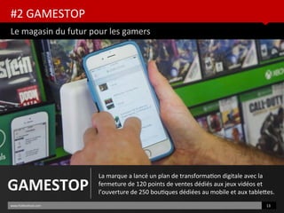 #2 GAMESTOP
Le magasin du futur pour les gamers
www.HUBinsttute.com 13
GAMESTOP
La marque a lancé un plan de transformaton digitale avec la
fermeture de 120 points de ventes dédiés aux jeux vidéos et
l’ouverture de 250 boutques dédiées au mobile et aux tabletes.
 