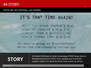 #4 STORY
Faire de ses vitrines, un média
www.HUBinsttute.com 21
STORY
Véritable OVNI dans le retail, la boutque STORY basée dans le
Meatpacking District à NYC, nous rappelle que le premier
support media d’un point de vente reste encore sa vitrine.
 