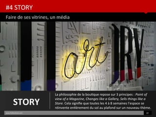 #4 STORY
Faire de ses vitrines, un média
www.HUBinsttute.com 22
STORY
La philosophie de la boutque repose sur 3 principes : Point of
view of a Magazine, Changes like a Gallery, Sells things like a
Store. Cela signife que toutes les 4 à 8 semaines l’espace se
réinvente entèrement du sol au plafond sur un nouveau thème.
 