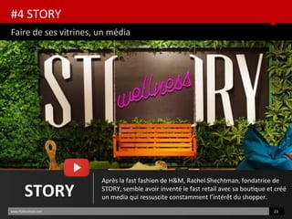#4 STORY
Faire de ses vitrines, un média
www.HUBinsttute.com 23
STORY
Après la fast fashion de H&M, Rachel Shechtman, fondatrice de
STORY, semble avoir inventé le fast retail avec sa boutque et créé
un media qui ressuscite constamment l’intérêt du shopper.
 