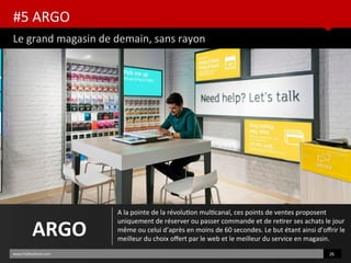 #5 ARGO
Le grand magasin de demain, sans rayon
www.HUBinsttute.com 26
ARGO
A la pointe de la révoluton multcanal, ces points de ventes proposent
uniquement de réserver ou passer commande et de retrer ses achats le jour
même ou celui d’après en moins de 60 secondes. Le but étant ainsi d’ofrir le
meilleur du choix ofert par le web et le meilleur du service en magasin.
 