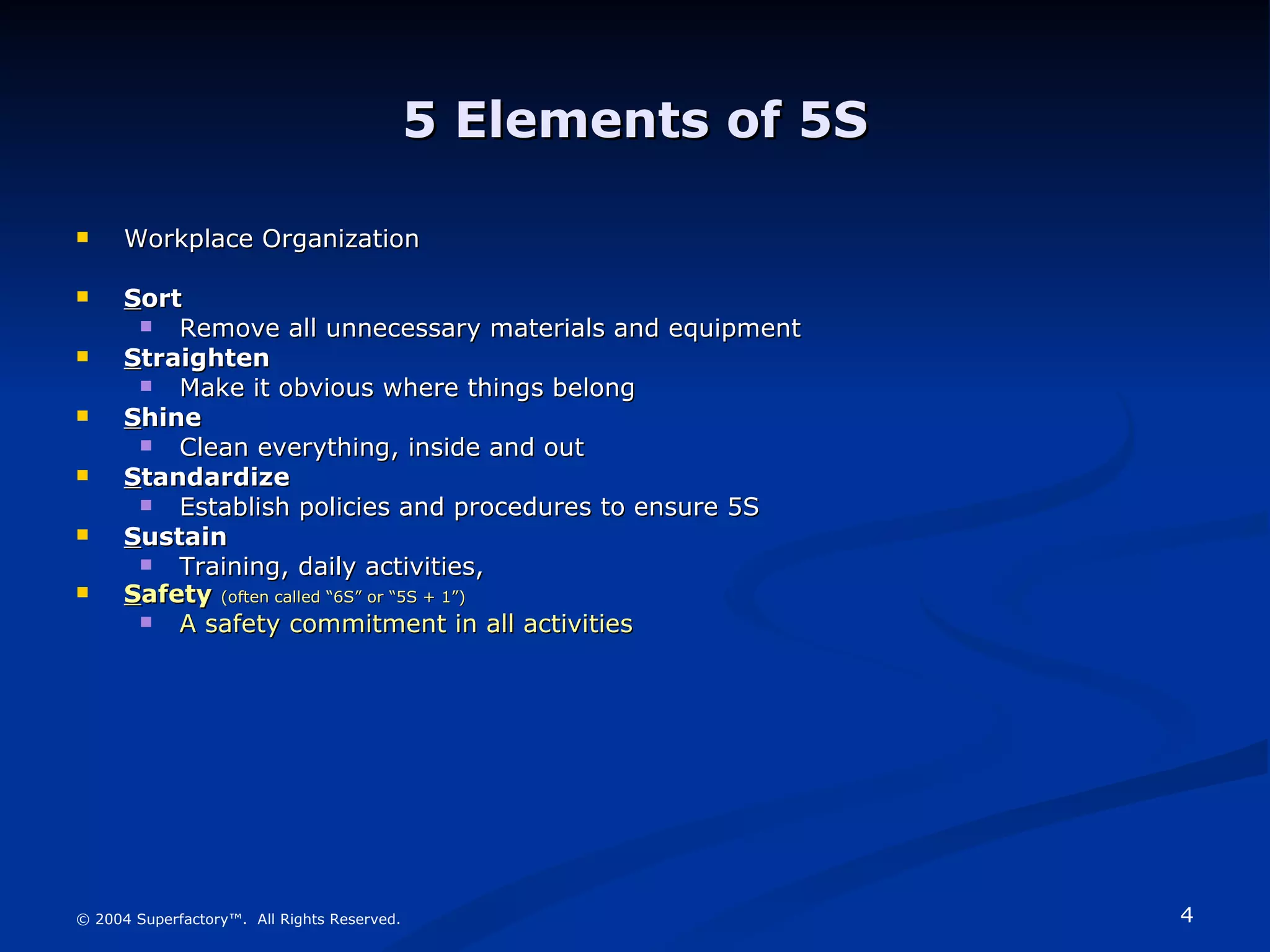 5 Elements of 5S Workplace Organization S ort Remove all unnecessary materials and equipment S traighten Make it obvious where things belong S hine Clean everything, inside and out S tandardize Establish policies and procedures to ensure 5S S ustain Training, daily activities,  S afety   (often called “6S” or “5S + 1”) A safety commitment in all activities © 2004 Superfactory™.  All Rights Reserved. 