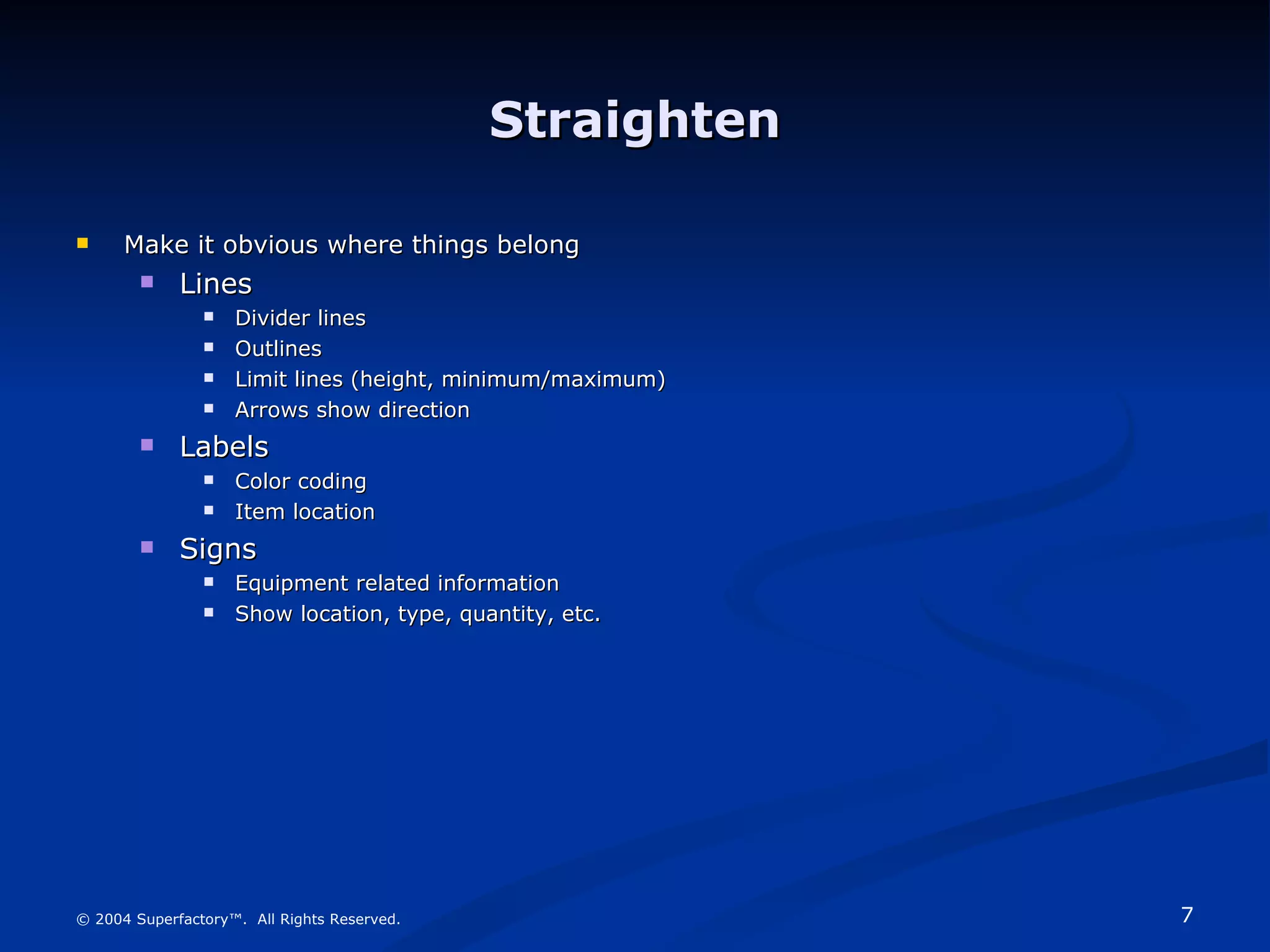 Straighten Make it obvious where things belong Lines Divider lines Outlines Limit lines (height, minimum/maximum) Arrows show direction Labels Color coding Item location Signs Equipment related information Show location, type, quantity, etc. © 2004 Superfactory™.  All Rights Reserved. 