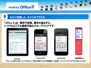 さらに充実した、モバイルアクセス

「Office  9」は、場所や時間、端末を選ばずに、
いつでもどこでも接続可能なグループウェアです。




       iPad  から              iPhone  から                  Android  から   携帯電話から
「Office  9」から新たに加わった「クラウド版」なら、外部から接続するための環境構築は一切必要なく、すぐにモバイルアクセスをご利用いただけます。


                             Copyright  ©  Cybozu,Inc.                          10
 