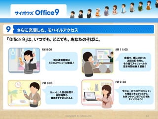さらに充実した、モバイルアクセス

「Office  9」は、いつでも、どこでも。あなたのそばに。

           AM  8:00                                 AM  11：00


                                                         会議中、急に決まった
                  朝の通勤時間は                                  次回の打合せも、
                1日のスケジュール確認♪                             その場でスケジュールの
                                                         空き時間検索＆登録！




           PM  3:00                                 PM  9：30


                                                         今日は一日外出で「Office  9」
                 ちょっとした空き時間や
                                                          を確認できなかったから、
                    休憩時間も
                                                         お家でゆっくり部下の日報を
                 業務をすすめられるよ。                                チェックしよう！




                        Copyright  ©  Cybozu,Inc.                       12
 