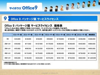 Office  9  パッケージ版  基本ライセンス

Office  9  パッケージ版  基本ライセンス　価格表
    　       10ユーザー版      20ユーザー版      50ユーザー版      100ユーザー版       150ユーザー版       200ユーザー版      250ユーザー版    無制限版


スタンダードコース      ¥63,800      ¥97,800     ¥189,000       ¥378,000       ¥528,000      ¥684,000     ¥840,000 ¥1,380,000



プレミアムコース       ¥82,800     ¥128,000     ¥248,000       ¥498,000       ¥680,000      ¥880,000    ¥1,080,000 ¥1,680,000
   (※1）


※価格は税抜き表示です
※1　プレミアムコースは、「カスタムアプリ」がご利用いただけるコースです。




                                          Copyright  ©  Cybozu,Inc.                                            27
 