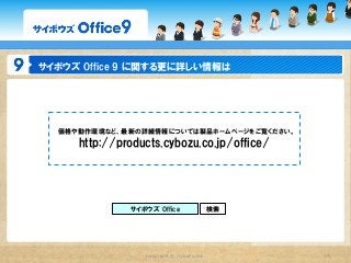 サイボウズ  Office  9  に関する更に詳しい情報は




   価格や動作環境など、最新の詳細情報については製品ホームページをご覧ください。
      http://products.cybozu.co.jp/office/




               サイボウズ  Office                   検索




                   Copyright  ©  Cybozu,Inc.        39
 