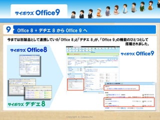 Office  8  +  デヂエ  8  から  Office  9  へ
今までは別製品として連携していた「Office  8」と「デヂエ  8」が、「Office  9」の機能のひとつとして
　　　　　　　　　　　　　　　　　　　　　　　　　　　　　　　　　　　　　　　　　　　　　　　　　　搭載されました。




                              Copyright  ©  Cybozu,Inc.   5
 
