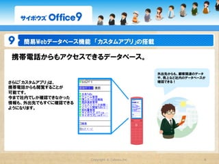 簡易Webデータベース機能　「カスタムアプリ」の搭載

携帯電話からもアクセスできるデータベース。

                                                外出先からも、顧客関連のデータ
                                                や、売上など社内のデータベースが
さらに「カスタムアプリ」は、                                  確認できる！
携帯電話からも閲覧することが
可能です。
今まで社内でしか確認できなかった
情報も、外出先でもすぐに確認できる
ようになります。




                    Copyright  ©  Cybozu,Inc.                  8
 
