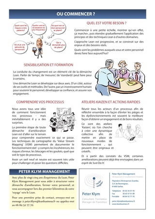 OU COMMENCER ?
                                                                    QUEL EST VOTRE BESOIN ?
                                                          Commencer à une petite échelle, montrer qu’«en effet,
                                                          ça marche», puis étendre graduellement l’application des
                                                          principes et des techniques Lean à d’autres domaines.
                                                          L’approche Lean est progressive, et se construit sur des
                                                          enjeux et des besoins réels.
                                                          Quels sont les problèmes auxquels vous et votre personnel
                                                          devez faire face aujourd’hui?



          SENSIBILISATION ET FORMATION
 La conduite du changement est un élément clé de la démarche
 Lean. Parler de ‘temps’, de ‘mesures’, de ‘standards’ peut faire peur
 à certains.
 Une démarche Lean se développe sur deux axes. D’un côté, autour
 de ses outils et méthodes. De l’autre, par un investissement humain
 pour soutenir le personnel, développer sa confiance, et assurer son
 engagement.

   COMPRENDRE VOS PROCESSUS                                    ATELIERS KAIZEN ET ACTIONS RAPIDES
Nous avons tous une idée                                       Réunir tous les acteurs d’un processus afin de
de comment fonctionnent                                        réfléchir ensemble à la façon d’éviter les pièges et
nos processus - mais                                           les dysfonctionnements est souvent la meilleure
inévitablement il y a des                                      façon d’obtenir un engagement et de bons résultats.
surprises.                                                     Ce sont des ateliers
La première étape de toute                                     ‘Kaizen’, où l’on cherche
démarche       d’amélioration                                  à créer une dynamique
Lean est d’aller sur le terrain                                collective      afin   de
pour comprendre exactement ce qui se passe.                    mettre en place de
Les techniques de cartographie du ‘Value Stream                nouveaux modes de
Mapping’ (VSM) permettent de documenter le                     fonctionnement , qui
fonctionnement réel - y compris les incohérences, les          peuvent être originaux et
risques d’erreur, les blocages et les goulots, quel que        créatifs.
soit le type de processus.                                     Et à partir des constats du VSM, certaines
Avoir un oeil neuf et neutre est souvent très utile            améliorations peuvent déjà être envisagées dans un
pour challenger et poser les questions difficiles.             esprit de ‘Just Do It’.


     PETER KLYM MANAGEMENT
Avec plus de vingt-cinq ans d’expérience du Lean, Peter
Klym Management peut vous aider à structurer votre
démarche d’amélioration, former votre personnel, et
vous accompagner lors des premier kilomètres de votre
‘voyage’ vers le Lean.
Pour une première prise de contact, envoyez-moi un
message à peter.klym@leanbusiness.fr ou appelez-moi
au 06 84 52 77 70.
 