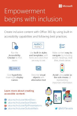 Empowerment
begins with inclusion
Create inclusive content with Office 365 by using built-in
accessibility capabilities and following best practices.
Run the
Accessibility
Checker to find
issues
Use built-in styles
and templates, with
fonts and colors that
are easy to see
Make content easy to
navigate by including
section headings, slide
titles, sheet names
Give hyperlinks
meaningful display
names
Describe visual
objects with
alternative text
Avoid using color as
the sole means of
representing
important information
AaBbCc
Heading 1
Link
Learn more about creating
accessible content:
aka.ms/InclusiveWordDocs
aka.ms/InclusiveExcelSheets
aka.ms/InclusivePptPresentations
aka.ms/InclusiveOutlookMails @MSFTenable
 
