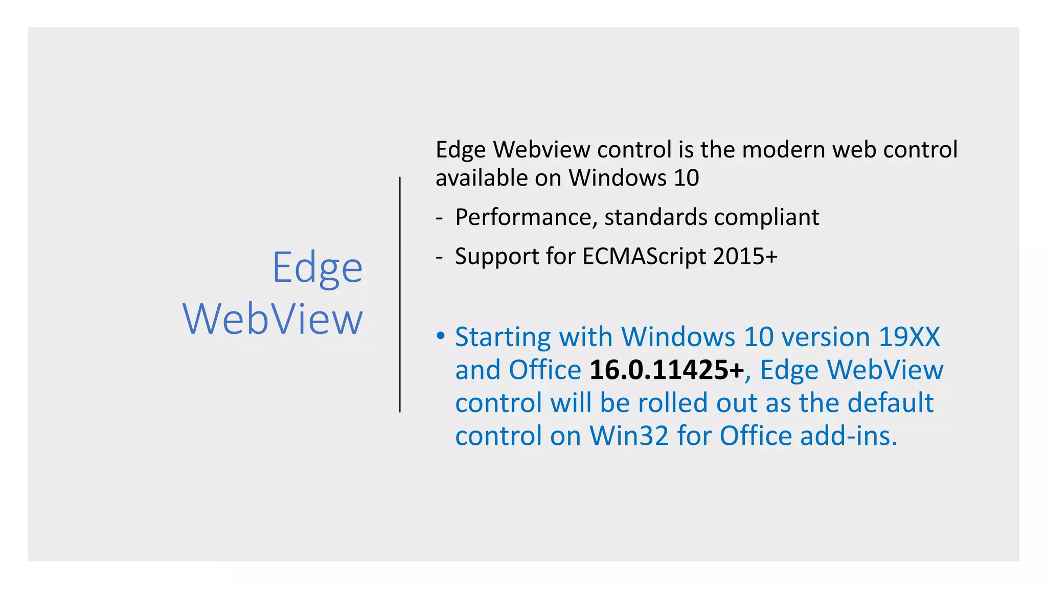 Edge
WebView
Edge Webview control is the modern web control
available on Windows 10
- Performance, standards compliant
- Support for ECMAScript 2015+
• Starting with Windows 10 version 19XX
and Office 16.0.11425+, Edge WebView
control will be rolled out as the default
control on Win32 for Office add-ins.
 