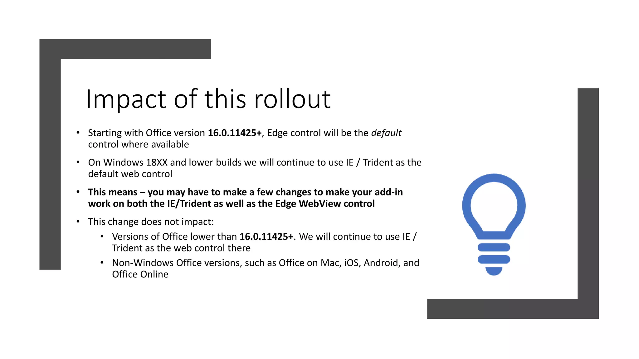 Impact of this rollout
• Starting with Office version 16.0.11425+, Edge control will be the default
control where available
• On Windows 18XX and lower builds we will continue to use IE / Trident as the
default web control
• This means – you may have to make a few changes to make your add-in
work on both the IE/Trident as well as the Edge WebView control
• This change does not impact:
• Versions of Office lower than 16.0.11425+. We will continue to use IE /
Trident as the web control there
• Non-Windows Office versions, such as Office on Mac, iOS, Android, and
Office Online
 