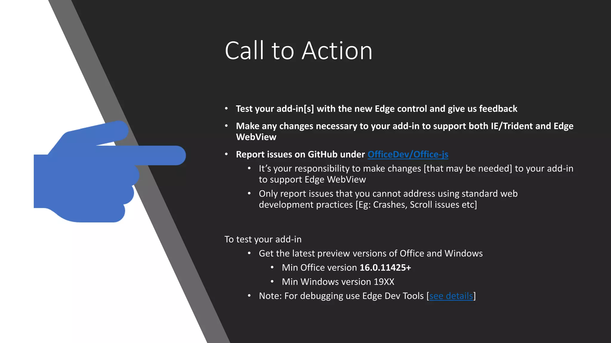 Call to Action
• Test your add-in[s] with the new Edge control and give us feedback
• Make any changes necessary to your add-in to support both IE/Trident and Edge
WebView
• Report issues on GitHub under OfficeDev/Office-js
• It’s your responsibility to make changes [that may be needed] to your add-in
to support Edge WebView
• Only report issues that you cannot address using standard web
development practices [Eg: Crashes, Scroll issues etc]
To test your add-in
• Get the latest preview versions of Office and Windows
• Min Office version 16.0.11425+
• Min Windows version 19XX
• Note: For debugging use Edge Dev Tools [see details]
 