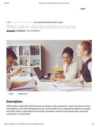 3/4/2019 Office Admin and Receptionist Course - Course Gate
https://coursegate.co.uk/course/office-admin-and-receptionist-course/ 1/12
( 1 REVIEWS )( 1 REVIEWS )
HOME / COURSE / EMPLOYABILITY / OFFICE ADMIN AND RECEPTIONIST COURSEOFFICE ADMIN AND RECEPTIONIST COURSE
O ce Admin and Receptionist Course
811 STUDENTS
Description:
O ce admin deals with administrative procedures, documentation, reporting, letter writing,
management, and record keeping actives. On the other hand, receptionist performs to greet
and meet visitors, look after fresh and old customers, receive many phone calls, and serve
customers in a sound bite.
HOMEHOME CURRICULUMCURRICULUM
LOGIN
 