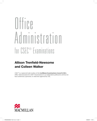 Office
Administration
for CSEC®
Examinations
Allison Trenfield-Newsome
and Colleen Walker
CSEC®
is a registered trade mark(s) of the Caribbean Examinations Council (CXC).
Office Administration for CSEC®
Examinations is an independent publication and has not
been authorized, sponsored, or otherwise approved by CXC.
9780230029484_Text (15_8_11).indd 1 15/08/2011 10:07
 
