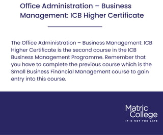 Office Administration – Business
Management: ICB Higher Certificate
The Office Administration – Business Management: ICB
Higher Certificate is the second course in the ICB
Business Management Programme. Remember that
you have to complete the previous course which is the
Small Business Financial Management course to gain
entry into this course.
 