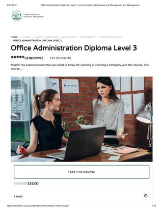 9/21/2018 Office Administration Diploma Level 3 - London Institute of Business and Management and Management
https://www.libm.co.uk/course/office-administration-online-course/ 1/16
HOME / COURSE / HR AND LEADERSHIP / ACCOUNTING / MANAGEMENT / MICROSOFT OFFICE
/ OFFICE ADMINISTRATION DIPLOMA LEVEL 3
O ce Administration Diploma Level 3
( 8 REVIEWS ) 712 STUDENTS
Master the essential skills that you need to know for working or running a company with the course. The
course …

£16.00£309.00
1 YEAR
TAKE THIS COURSE
 