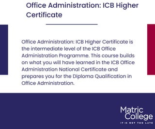 Office Administration: ICB Higher Certificate is
the intermediate level of the ICB Office
Administration Programme. This course builds
on what you will have learned in the ICB Office
Administration National Certificate and
prepares you for the Diploma Qualification in
Office Administration.
Office Administration: ICB Higher
Certificate
 