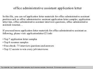 office administrative assistant application letter 
In this file, you can ref application letter materials for office administrative assistant 
position such as office administrative assistant application letter samples, application 
letter tips, office administrative assistant interview questions, office administrative 
assistant resumes… 
If you need more application letter materials for office administrative assistant as 
following, please visit: applicationletter123.info 
• Top 7 application letter samples 
• Top 8 resumes samples 
• Free ebook: 75 interview questions and answers 
• Top 12 secrets to win every job interviews 
Top materials: top 7 application letter samples, top 8 resumes samples, free ebook: 75 interview questions and answer 
Interview questions and answers – free download/ pdf and ppt file 
 