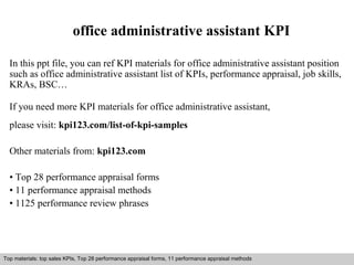 office administrative assistant KPI 
In this ppt file, you can ref KPI materials for office administrative assistant position 
such as office administrative assistant list of KPIs, performance appraisal, job skills, 
KRAs, BSC… 
If you need more KPI materials for office administrative assistant, 
please visit: kpi123.com/list-of-kpi-samples 
Other materials from: kpi123.com 
• Top 28 performance appraisal forms 
• 11 performance appraisal methods 
• 1125 performance review phrases 
Top materials: top sales KPIs, Top 28 performance appraisal forms, 11 performance appraisal methods 
Interview questions and answers – free download/ pdf and ppt file 
 