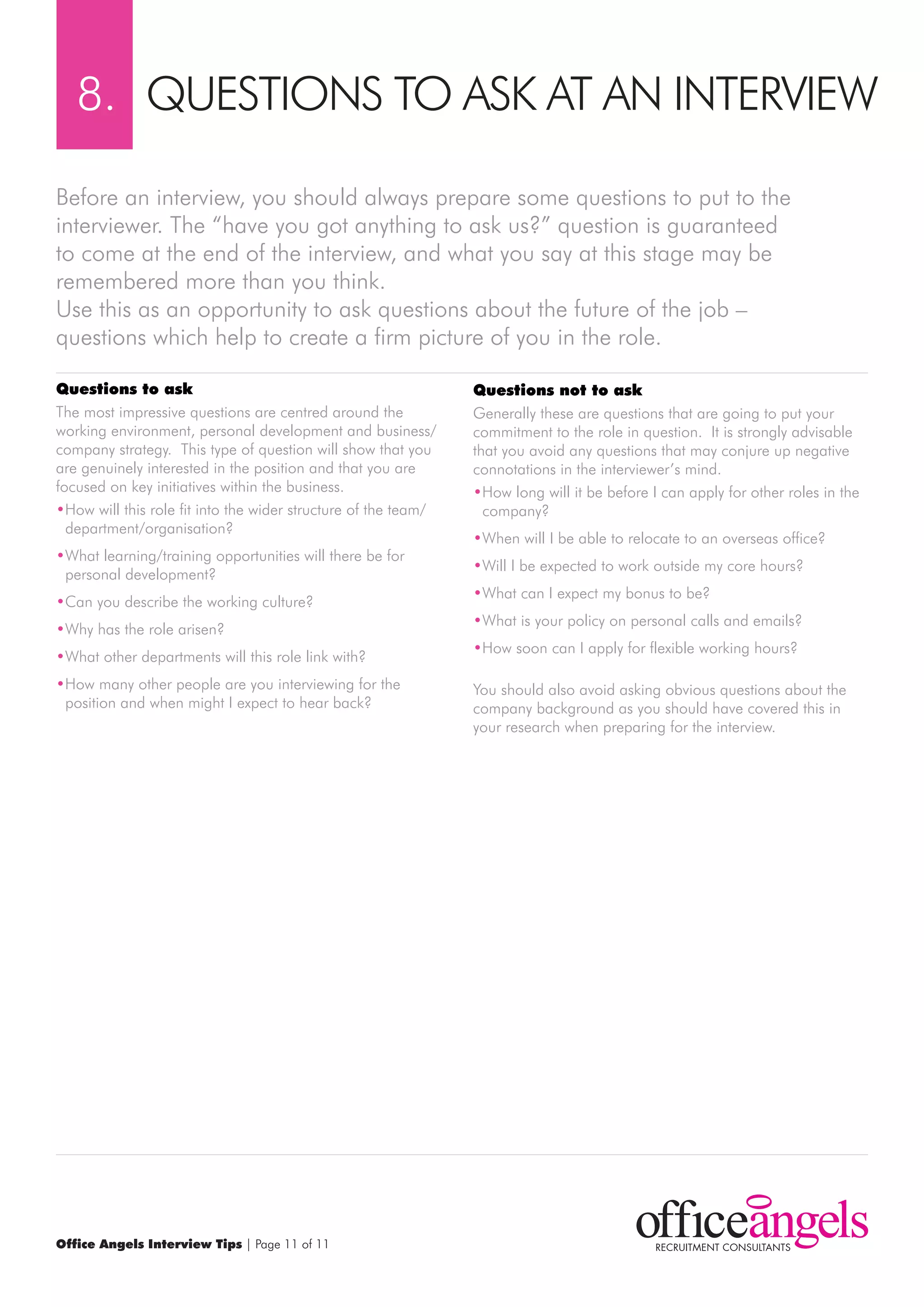 8. QUESTIONS TO ASK AT AN INTErVIEw

Before an interview, you should always prepare some questions to put to the
interviewer. The “have you got anything to ask us?” question is guaranteed
to come at the end of the interview, and what you say at this stage may be
remembered more than you think.
Use this as an opportunity to ask questions about the future of the job –
questions which help to create a firm picture of you in the role.

questions to ask                                                questions not to ask
The most impressive questions are centred around the            Generally these are questions that are going to put your
working environment, personal development and business/         commitment to the role in question. It is strongly advisable
company strategy. This type of question will show that you      that you avoid any questions that may conjure up negative
are genuinely interested in the position and that you are       connotations in the interviewer’s mind.
focused on key initiatives within the business.                 •How long will it be before I can apply for other roles in the
•How will this role fit into the wider structure of the team/     company?
  department/organisation?
                                                                •when will I be able to relocate to an overseas office?
•what learning/training opportunities will there be for
                                                                •will I be expected to work outside my core hours?
 personal development?
                                                                •what can I expect my bonus to be?
•Can you describe the working culture?
                                                                •what is your policy on personal calls and emails?
•why has the role arisen?
                                                                •How soon can I apply for flexible working hours?
•what other departments will this role link with?
•How many other people are you interviewing for the             You should also avoid asking obvious questions about the
 position and when might I expect to hear back?                 company background as you should have covered this in
                                                                your research when preparing for the interview.




Office Angels Interview Tips | Page 11 of 11
 