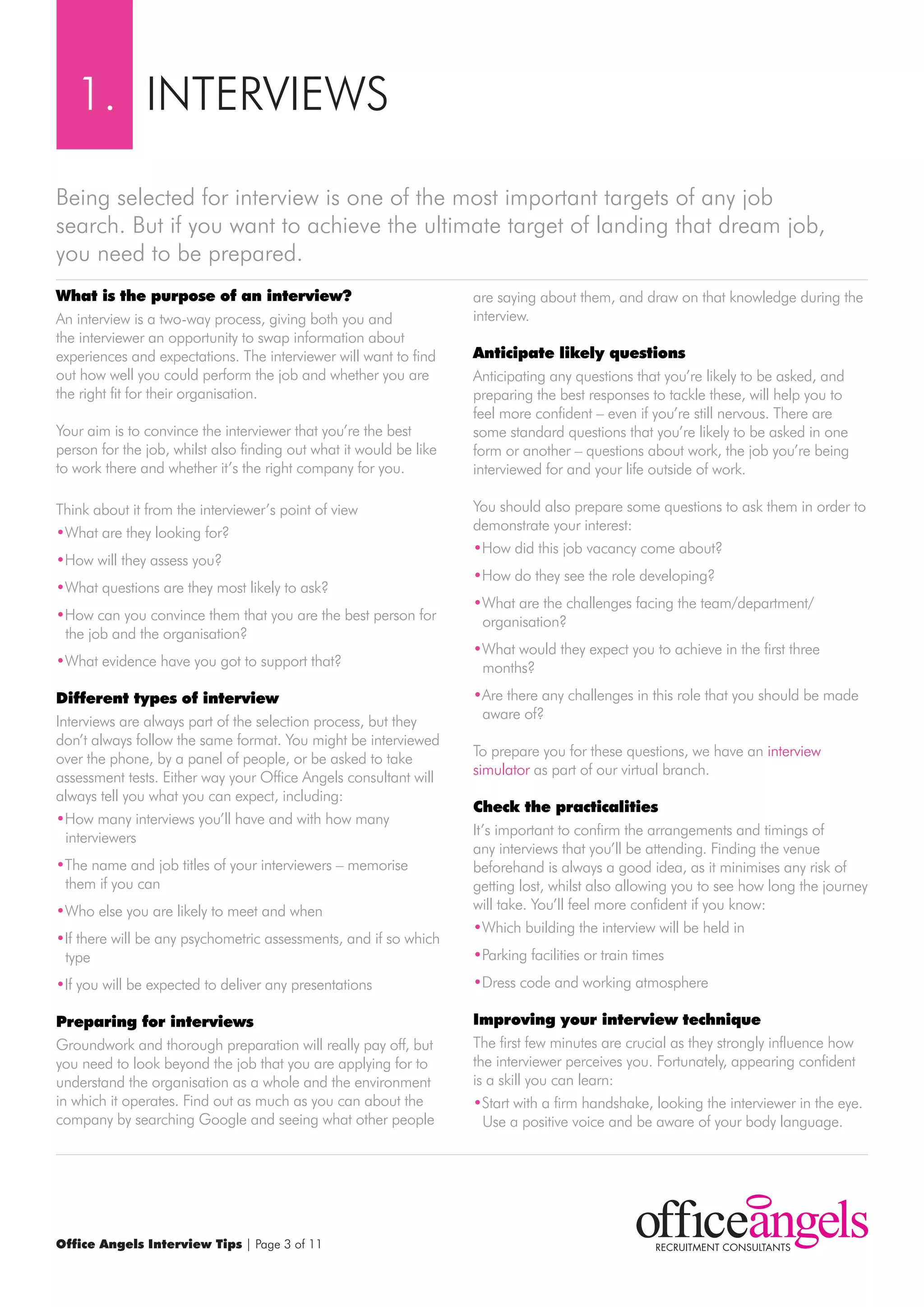 1. INTErVIEwS

Being selected for interview is one of the most important targets of any job
search. But if you want to achieve the ultimate target of landing that dream job,
you need to be prepared.
what is the purpose of an interview?                                are saying about them, and draw on that knowledge during the
An interview is a two-way process, giving both you and              interview.
the interviewer an opportunity to swap information about
experiences and expectations. The interviewer will want to find     Anticipate likely questions
out how well you could perform the job and whether you are          Anticipating any questions that you’re likely to be asked, and
the right fit for their organisation.                               preparing the best responses to tackle these, will help you to
                                                                    feel more confident – even if you’re still nervous. There are
Your aim is to convince the interviewer that you’re the best        some standard questions that you’re likely to be asked in one
person for the job, whilst also finding out what it would be like   form or another – questions about work, the job you’re being
to work there and whether it’s the right company for you.           interviewed for and your life outside of work.

Think about it from the interviewer’s point of view                 You should also prepare some questions to ask them in order to
•what are they looking for?                                         demonstrate your interest:
                                                                    •How did this job vacancy come about?
•How will they assess you?
                                                                    •How do they see the role developing?
•what questions are they most likely to ask?
                                                                    •what are the challenges facing the team/department/
•How can you convince them that you are the best person for          organisation?
 the job and the organisation?
                                                                    •what would they expect you to achieve in the first three
•what evidence have you got to support that?                         months?
different types of interview                                        •Are there any challenges in this role that you should be made
Interviews are always part of the selection process, but they        aware of?
don’t always follow the same format. You might be interviewed
over the phone, by a panel of people, or be asked to take           To prepare you for these questions, we have an interview
assessment tests. Either way your Office Angels consultant will     simulator as part of our virtual branch.
always tell you what you can expect, including:
                                                                    check the practicalities
•How many interviews you’ll have and with how many
  interviewers                                                      It’s important to confirm the arrangements and timings of
                                                                    any interviews that you’ll be attending. Finding the venue
•The name and job titles of your interviewers – memorise            beforehand is always a good idea, as it minimises any risk of
 them if you can                                                    getting lost, whilst also allowing you to see how long the journey
•who else you are likely to meet and when                           will take. You’ll feel more confident if you know:
                                                                    •which building the interview will be held in
•If there will be any psychometric assessments, and if so which
 type                                                               •Parking facilities or train times
•If you will be expected to deliver any presentations               •Dress code and working atmosphere

preparing for interviews                                            Improving your interview technique
Groundwork and thorough preparation will really pay off, but        The first few minutes are crucial as they strongly influence how
you need to look beyond the job that you are applying for to        the interviewer perceives you. Fortunately, appearing confident
understand the organisation as a whole and the environment          is a skill you can learn:
in which it operates. Find out as much as you can about the         •Start with a firm handshake, looking the interviewer in the eye.
company by searching Google and seeing what other people              Use a positive voice and be aware of your body language.




Office Angels Interview Tips | Page 3 of 11
 