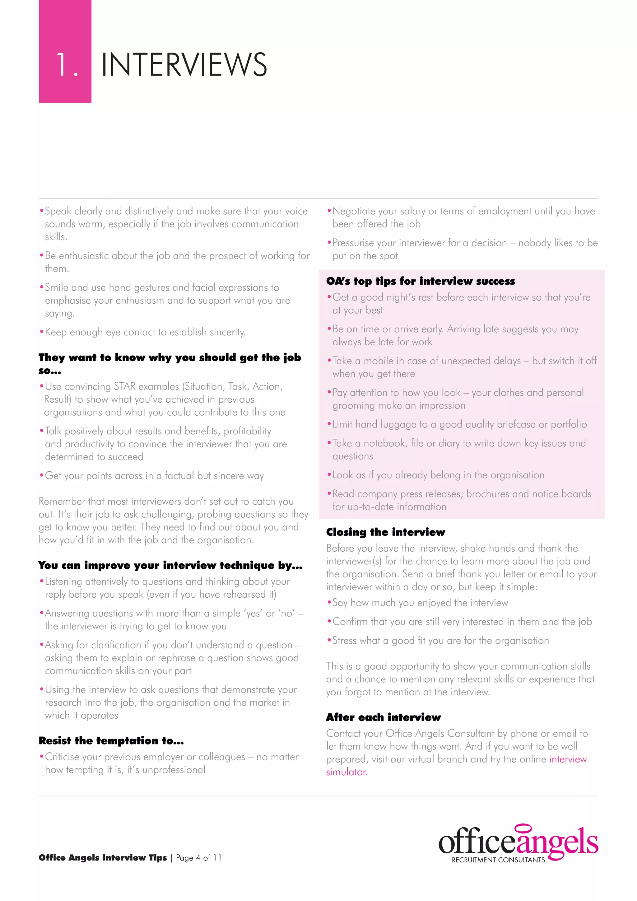 1. INTErVIEwS



•Speak clearly and distinctively and make sure that your voice      •Negotiate your salary or terms of employment until you have
 sounds warm, especially if the job involves communication           been offered the job
 skills.
                                                                    •Pressurise your interviewer for a decision – nobody likes to be
•Be enthusiastic about the job and the prospect of working for       put on the spot
 them.
                                                                    OA’s top tips for interview success
•Smile and use hand gestures and facial expressions to
 emphasise your enthusiasm and to support what you are              •Get a good night’s rest before each interview so that you’re
 saying.                                                             at your best

•Keep enough eye contact to establish sincerity.                    •Be on time or arrive early. Arriving late suggests you may
                                                                     always be late for work
They want to know why you should get the job                        •Take a mobile in case of unexpected delays – but switch it off
so…                                                                  when you get there
•Use convincing STAr examples (Situation, Task, Action,
                                                                    •Pay attention to how you look – your clothes and personal
 result) to show what you’ve achieved in previous
                                                                     grooming make an impression
 organisations and what you could contribute to this one
                                                                    •Limit hand luggage to a good quality briefcase or portfolio
•Talk positively about results and benefits, profitability
 and productivity to convince the interviewer that you are          •Take a notebook, file or diary to write down key issues and
 determined to succeed                                               questions
•Get your points across in a factual but sincere way                •Look as if you already belong in the organisation
                                                                    •read company press releases, brochures and notice boards
remember that most interviewers don’t set out to catch you
                                                                     for up-to-date information
out. It’s their job to ask challenging, probing questions so they
get to know you better. They need to find out about you and
                                                                    closing the interview
how you’d fit in with the job and the organisation.
                                                                    Before you leave the interview, shake hands and thank the
you can improve your interview technique by…                        interviewer(s) for the chance to learn more about the job and
                                                                    the organisation. Send a brief thank you letter or email to your
•Listening attentively to questions and thinking about your
                                                                    interviewer within a day or so, but keep it simple:
 reply before you speak (even if you have rehearsed it)
                                                                    •Say how much you enjoyed the interview
•Answering questions with more than a simple ‘yes’ or ‘no’ –
 the interviewer is trying to get to know you                       •Confirm that you are still very interested in them and the job

•Asking for clarification if you don’t understand a question –      •Stress what a good fit you are for the organisation
 asking them to explain or rephrase a question shows good
 communication skills on your part                                  This is a good opportunity to show your communication skills
                                                                    and a chance to mention any relevant skills or experience that
•Using the interview to ask questions that demonstrate your         you forgot to mention at the interview.
 research into the job, the organisation and the market in
 which it operates                                                  After each interview
                                                                    Contact your Office Angels Consultant by phone or email to
resist the temptation to…                                           let them know how things went. And if you want to be well
•Criticise your previous employer or colleagues – no matter         prepared, visit our virtual branch and try the online interview
 how tempting it is, it’s unprofessional                            simulator.




Office Angels Interview Tips | Page 4 of 11
 