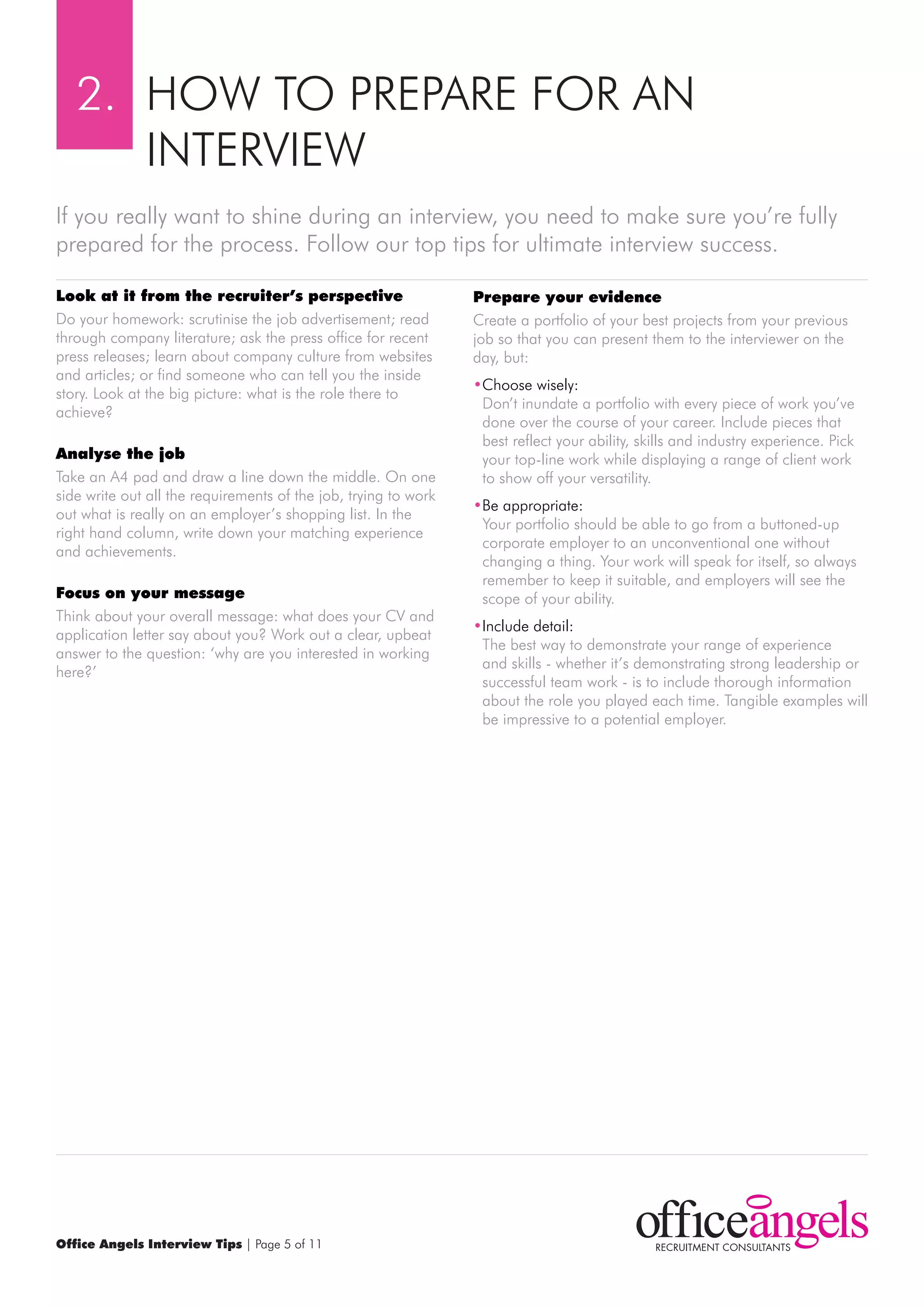 2. HOw TO PrEPArE FOr AN
      INTErVIEw
If you really want to shine during an interview, you need to make sure you’re fully
prepared for the process. Follow our top tips for ultimate interview success.

look at it from the recruiter’s perspective                      prepare your evidence
Do your homework: scrutinise the job advertisement; read         Create a portfolio of your best projects from your previous
through company literature; ask the press office for recent      job so that you can present them to the interviewer on the
press releases; learn about company culture from websites        day, but:
and articles; or find someone who can tell you the inside
                                                                 •Choose wisely:
story. Look at the big picture: what is the role there to
                                                                  Don’t inundate a portfolio with every piece of work you’ve
achieve?
                                                                  done over the course of your career. Include pieces that
                                                                  best reflect your ability, skills and industry experience. Pick
Analyse the job                                                   your top-line work while displaying a range of client work
Take an A4 pad and draw a line down the middle. On one            to show off your versatility.
side write out all the requirements of the job, trying to work
                                                                 •Be appropriate:
out what is really on an employer’s shopping list. In the
                                                                  Your portfolio should be able to go from a buttoned-up
right hand column, write down your matching experience
                                                                  corporate employer to an unconventional one without
and achievements.
                                                                  changing a thing. Your work will speak for itself, so always
                                                                  remember to keep it suitable, and employers will see the
focus on your message                                             scope of your ability.
Think about your overall message: what does your CV and
                                                                 •Include detail:
application letter say about you? work out a clear, upbeat
                                                                  The best way to demonstrate your range of experience
answer to the question: ‘why are you interested in working
                                                                  and skills - whether it’s demonstrating strong leadership or
here?’
                                                                  successful team work - is to include thorough information
                                                                  about the role you played each time. Tangible examples will
                                                                  be impressive to a potential employer.




Office Angels Interview Tips | Page 5 of 11
 