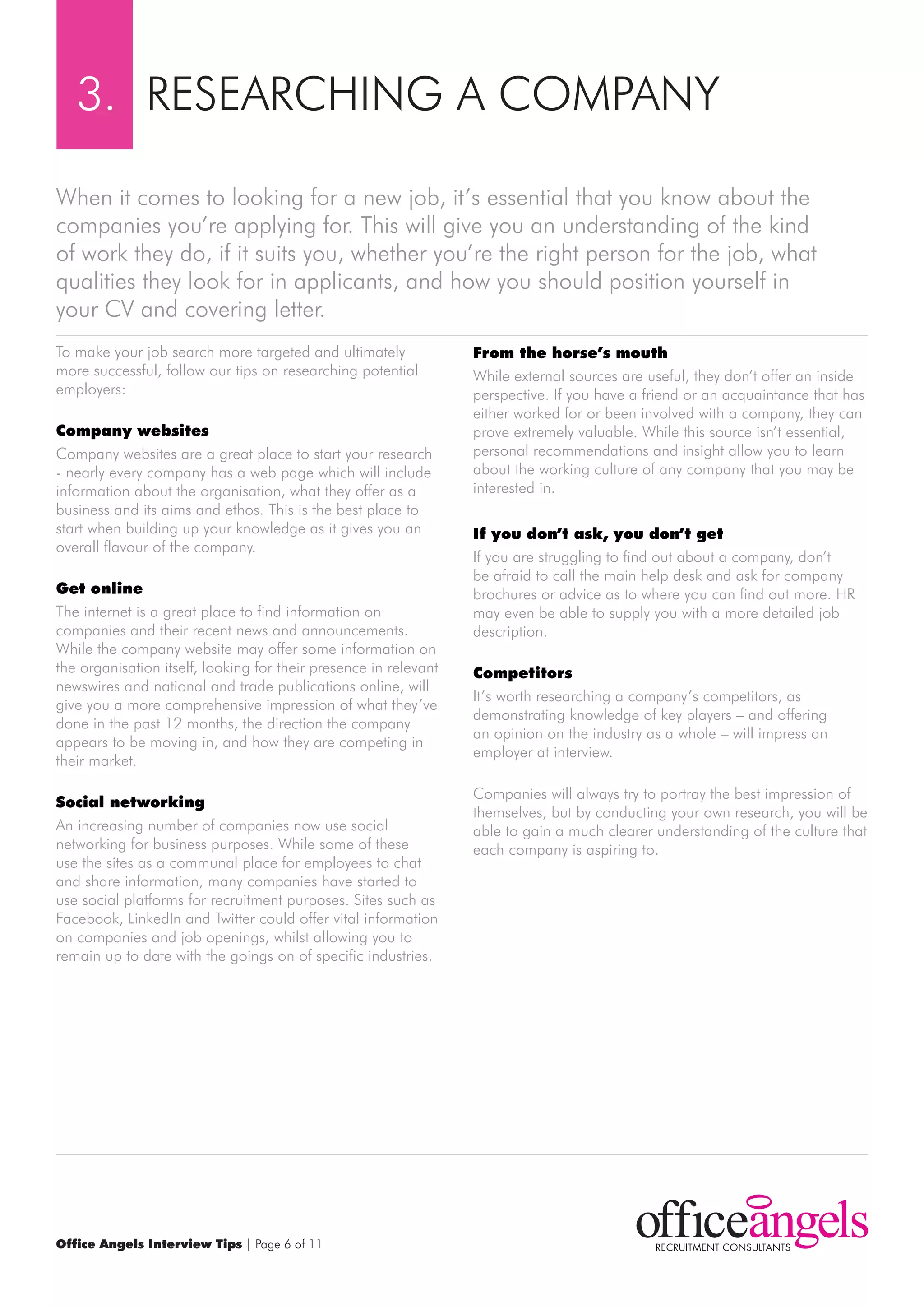 3. rESEArCHING A COmPANY

when it comes to looking for a new job, it’s essential that you know about the
companies you’re applying for. This will give you an understanding of the kind
of work they do, if it suits you, whether you’re the right person for the job, what
qualities they look for in applicants, and how you should position yourself in
your CV and covering letter.
To make your job search more targeted and ultimately              from the horse’s mouth
more successful, follow our tips on researching potential         while external sources are useful, they don’t offer an inside
employers:                                                        perspective. If you have a friend or an acquaintance that has
                                                                  either worked for or been involved with a company, they can
company websites                                                  prove extremely valuable. while this source isn’t essential,
Company websites are a great place to start your research         personal recommendations and insight allow you to learn
- nearly every company has a web page which will include          about the working culture of any company that you may be
information about the organisation, what they offer as a          interested in.
business and its aims and ethos. This is the best place to
start when building up your knowledge as it gives you an          If you don’t ask, you don’t get
overall flavour of the company.
                                                                  If you are struggling to find out about a company, don’t
                                                                  be afraid to call the main help desk and ask for company
get online                                                        brochures or advice as to where you can find out more. Hr
The internet is a great place to find information on              may even be able to supply you with a more detailed job
companies and their recent news and announcements.                description.
while the company website may offer some information on
the organisation itself, looking for their presence in relevant   competitors
newswires and national and trade publications online, will
                                                                  It’s worth researching a company’s competitors, as
give you a more comprehensive impression of what they’ve
                                                                  demonstrating knowledge of key players – and offering
done in the past 12 months, the direction the company
                                                                  an opinion on the industry as a whole – will impress an
appears to be moving in, and how they are competing in
                                                                  employer at interview.
their market.

                                                                  Companies will always try to portray the best impression of
social networking
                                                                  themselves, but by conducting your own research, you will be
An increasing number of companies now use social                  able to gain a much clearer understanding of the culture that
networking for business purposes. while some of these             each company is aspiring to.
use the sites as a communal place for employees to chat
and share information, many companies have started to
use social platforms for recruitment purposes. Sites such as
Facebook, LinkedIn and Twitter could offer vital information
on companies and job openings, whilst allowing you to
remain up to date with the goings on of specific industries.




Office Angels Interview Tips | Page 6 of 11
 