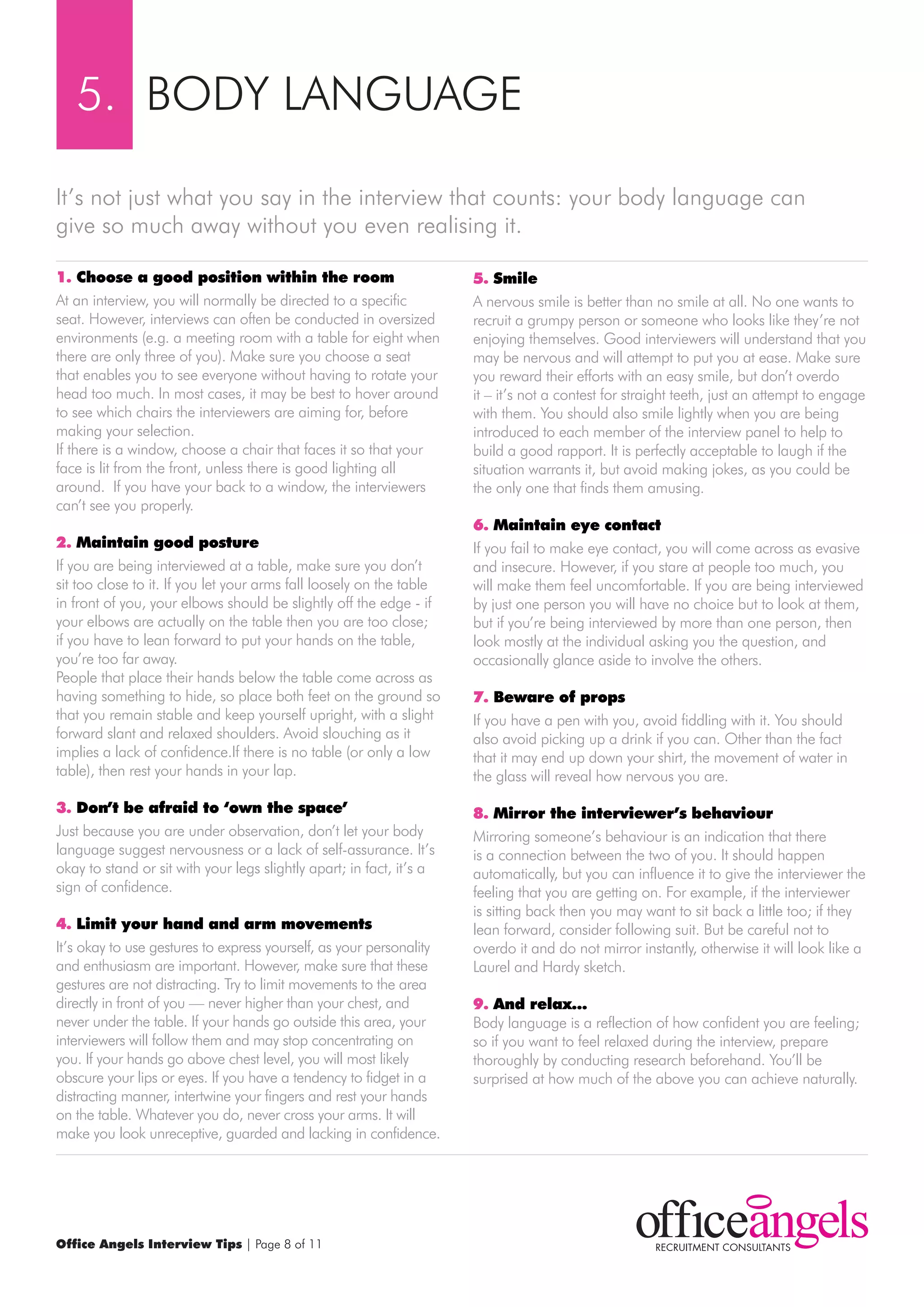 5. BODY LANGUAGE

It’s not just what you say in the interview that counts: your body language can
give so much away without you even realising it.

1. choose a good position within the room                             5. smile
At an interview, you will normally be directed to a specific          A nervous smile is better than no smile at all. No one wants to
seat. However, interviews can often be conducted in oversized         recruit a grumpy person or someone who looks like they’re not
environments (e.g. a meeting room with a table for eight when         enjoying themselves. Good interviewers will understand that you
there are only three of you). make sure you choose a seat             may be nervous and will attempt to put you at ease. make sure
that enables you to see everyone without having to rotate your        you reward their efforts with an easy smile, but don’t overdo
head too much. In most cases, it may be best to hover around          it – it’s not a contest for straight teeth, just an attempt to engage
to see which chairs the interviewers are aiming for, before           with them. You should also smile lightly when you are being
making your selection.                                                introduced to each member of the interview panel to help to
If there is a window, choose a chair that faces it so that your       build a good rapport. It is perfectly acceptable to laugh if the
face is lit from the front, unless there is good lighting all         situation warrants it, but avoid making jokes, as you could be
around. If you have your back to a window, the interviewers           the only one that finds them amusing.
can’t see you properly.
                                                                      6. maintain eye contact
2. maintain good posture                                              If you fail to make eye contact, you will come across as evasive
If you are being interviewed at a table, make sure you don’t          and insecure. However, if you stare at people too much, you
sit too close to it. If you let your arms fall loosely on the table   will make them feel uncomfortable. If you are being interviewed
in front of you, your elbows should be slightly off the edge - if     by just one person you will have no choice but to look at them,
your elbows are actually on the table then you are too close;         but if you’re being interviewed by more than one person, then
if you have to lean forward to put your hands on the table,           look mostly at the individual asking you the question, and
you’re too far away.                                                  occasionally glance aside to involve the others.
People that place their hands below the table come across as
having something to hide, so place both feet on the ground so         7. beware of props
that you remain stable and keep yourself upright, with a slight       If you have a pen with you, avoid fiddling with it. You should
forward slant and relaxed shoulders. Avoid slouching as it            also avoid picking up a drink if you can. Other than the fact
implies a lack of confidence.If there is no table (or only a low      that it may end up down your shirt, the movement of water in
table), then rest your hands in your lap.                             the glass will reveal how nervous you are.

3. don’t be afraid to ‘own the space’                                 8. mirror the interviewer’s behaviour
Just because you are under observation, don’t let your body           mirroring someone’s behaviour is an indication that there
language suggest nervousness or a lack of self-assurance. It’s        is a connection between the two of you. It should happen
okay to stand or sit with your legs slightly apart; in fact, it’s a   automatically, but you can influence it to give the interviewer the
sign of confidence.                                                   feeling that you are getting on. For example, if the interviewer
                                                                      is sitting back then you may want to sit back a little too; if they
4. limit your hand and arm movements                                  lean forward, consider following suit. But be careful not to
It’s okay to use gestures to express yourself, as your personality    overdo it and do not mirror instantly, otherwise it will look like a
and enthusiasm are important. However, make sure that these           Laurel and Hardy sketch.
gestures are not distracting. Try to limit movements to the area
directly in front of you — never higher than your chest, and          9. And relax…
never under the table. If your hands go outside this area, your       Body language is a reflection of how confident you are feeling;
interviewers will follow them and may stop concentrating on           so if you want to feel relaxed during the interview, prepare
you. If your hands go above chest level, you will most likely         thoroughly by conducting research beforehand. You’ll be
obscure your lips or eyes. If you have a tendency to fidget in a      surprised at how much of the above you can achieve naturally.
distracting manner, intertwine your fingers and rest your hands
on the table. whatever you do, never cross your arms. It will
make you look unreceptive, guarded and lacking in confidence.




Office Angels Interview Tips | Page 8 of 11
 