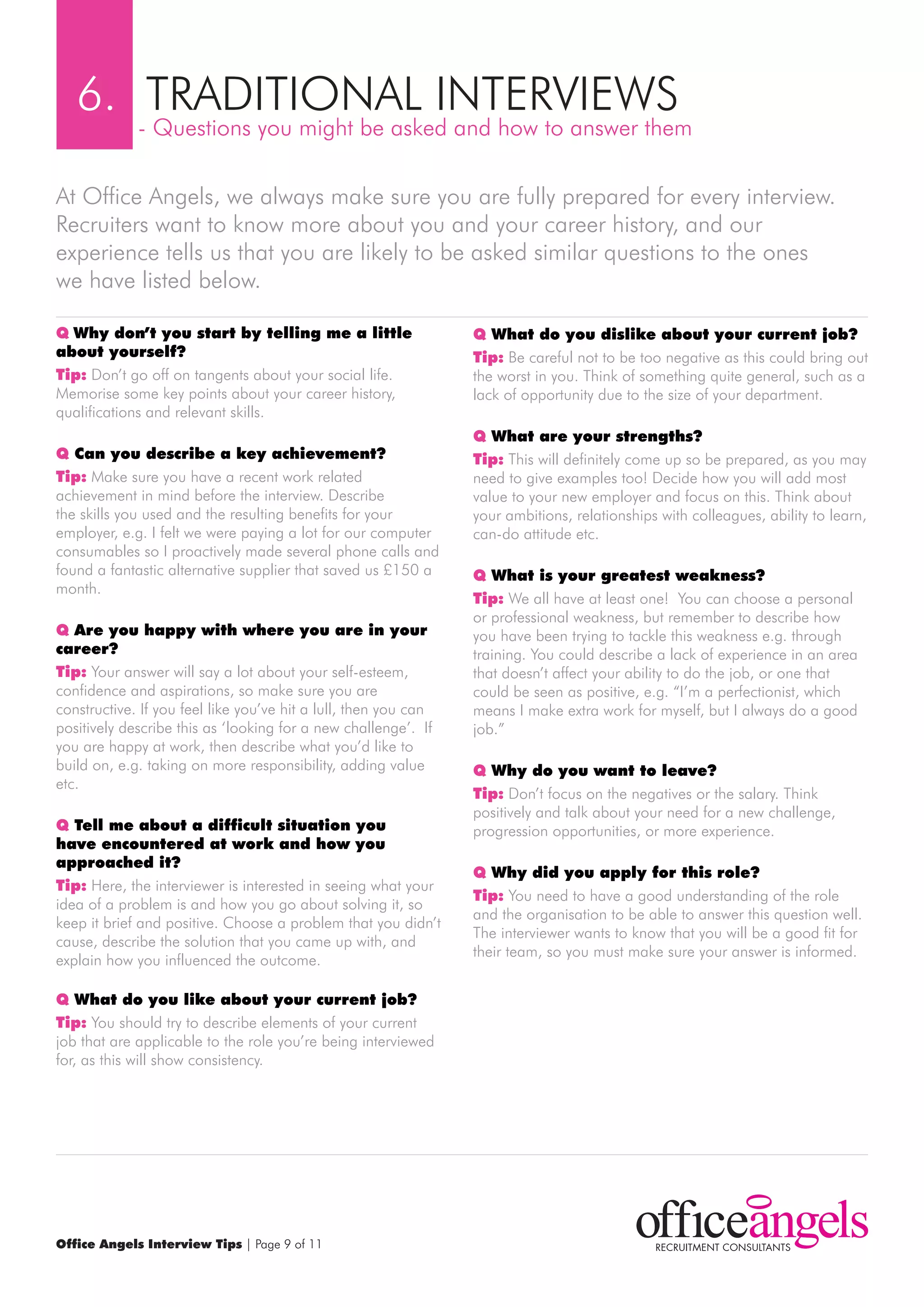 6. TrADITIONAL INTErVIEwS
             - Questions you might be asked and how to answer them

At Office Angels, we always make sure you are fully prepared for every interview.
recruiters want to know more about you and your career history, and our
experience tells us that you are likely to be asked similar questions to the ones
we have listed below.

q why don’t you start by telling me a little                     q what do you dislike about your current job?
about yourself?                                                  Tip: Be careful not to be too negative as this could bring out
Tip: Don’t go off on tangents about your social life.            the worst in you. Think of something quite general, such as a
memorise some key points about your career history,              lack of opportunity due to the size of your department.
qualifications and relevant skills.
                                                                 q what are your strengths?
q can you describe a key achievement?                            Tip: This will definitely come up so be prepared, as you may
Tip: make sure you have a recent work related                    need to give examples too! Decide how you will add most
achievement in mind before the interview. Describe               value to your new employer and focus on this. Think about
the skills you used and the resulting benefits for your          your ambitions, relationships with colleagues, ability to learn,
employer, e.g. I felt we were paying a lot for our computer      can-do attitude etc.
consumables so I proactively made several phone calls and
found a fantastic alternative supplier that saved us £150 a      q what is your greatest weakness?
month.
                                                                 Tip: we all have at least one! You can choose a personal
                                                                 or professional weakness, but remember to describe how
q Are you happy with where you are in your                       you have been trying to tackle this weakness e.g. through
career?                                                          training. You could describe a lack of experience in an area
Tip: Your answer will say a lot about your self-esteem,          that doesn’t affect your ability to do the job, or one that
confidence and aspirations, so make sure you are                 could be seen as positive, e.g. “I’m a perfectionist, which
constructive. If you feel like you’ve hit a lull, then you can   means I make extra work for myself, but I always do a good
positively describe this as ‘looking for a new challenge’. If    job.”
you are happy at work, then describe what you’d like to
build on, e.g. taking on more responsibility, adding value       q why do you want to leave?
etc.
                                                                 Tip: Don’t focus on the negatives or the salary. Think
                                                                 positively and talk about your need for a new challenge,
q Tell me about a difficult situation you                        progression opportunities, or more experience.
have encountered at work and how you
approached it?
                                                                 q why did you apply for this role?
Tip: Here, the interviewer is interested in seeing what your
                                                                 Tip: You need to have a good understanding of the role
idea of a problem is and how you go about solving it, so
                                                                 and the organisation to be able to answer this question well.
keep it brief and positive. Choose a problem that you didn’t
                                                                 The interviewer wants to know that you will be a good fit for
cause, describe the solution that you came up with, and
                                                                 their team, so you must make sure your answer is informed.
explain how you influenced the outcome.

q what do you like about your current job?
Tip: You should try to describe elements of your current
job that are applicable to the role you’re being interviewed
for, as this will show consistency.




Office Angels Interview Tips | Page 9 of 11
 