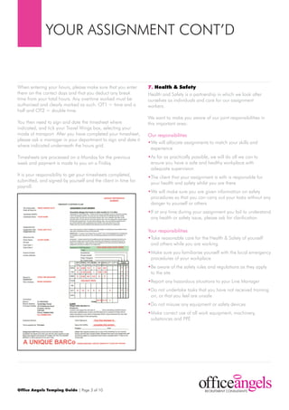 YOur ASSIGNmENt CONt’d


When entering your hours, please make sure that you enter      7. Health & Safety
them on the correct days and that you deduct any break         Health and Safety is a partnership in which we look after
time from your total hours. Any overtime worked must be        ourselves as individuals and care for our assignment
authorised and clearly marked as such. Ot1 = time and a        workers.
half and Ot2 = double time.
                                                               We want to make you aware of our joint responsibilities in
You then need to sign and date the timesheet where             this important area:
indicated, and tick your travel Wings box, selecting your
mode of transport. After you have completed your timesheet,    Our responsibilities
please ask a manager in your department to sign and date it
                                                               •We will allocate assignments to match your skills and
where indicated underneath the hours grid.
                                                                experience
timesheets are processed on a monday for the previous          •As far as practically possible, we will do all we can to
week and payment is made to you on a Friday.                    ensure you have a safe and healthy workplace with
                                                                adequate supervision
It is your responsibility to get your timesheets completed,    •the client that your assignment is with is responsible for
submitted, and signed by yourself and the client in time for    your health and safety whilst you are there
payroll.
                                                               •We will make sure you are given information on safety
                                                                procedures so that you can carry out your tasks without any
                                                                danger to yourself or others
                                                               •If at any time during your assignment you fail to understand
                                                                any health or safety issue, please ask for clarification

                                                               Your responsibilities
                                                               •take reasonable care for the Health & Safety of yourself
                                                                and others while you are working
                                                               •make sure you familiarise yourself with the local emergency
                                                                procedures of your workplace
                                                               •Be aware of the safety rules and regulations as they apply
                                                                to the site
                                                               •report any hazardous situations to your Line manager
                                                               •do not undertake tasks that you have not received training
                                                                on, or that you feel are unsafe
                                                               •do not misuse any equipment or safety devices
                                                               •make correct use of all work equipment, machinery,
                                                                substances and ppE




Office Angels Temping Guide | page 3 of 10
 