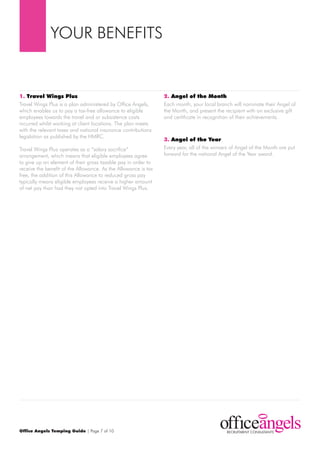 YOur BENEFItS


1. Travel Wings Plus                                            2. Angel of the Month
travel Wings plus is a plan administered by Office Angels,      Each month, your local branch will nominate their Angel of
which enables us to pay a tax-free allowance to eligible        the month, and present the recipient with an exclusive gift
employees towards the travel and or subsistence costs           and certificate in recognition of their achievements.
incurred whilst working at client locations. the plan meets
with the relevant taxes and national insurance contributions
legislation as published by the HmrC.
                                                                3. Angel of the Year
travel Wings plus operates as a “salary sacrifice”              Every year, all of the winners of Angel of the month are put
arrangement, which means that eligible employees agree          forward for the national Angel of the Year award.
to give up an element of their gross taxable pay in order to
receive the benefit of the Allowance. As the Allowance is tax
free, the addition of this Allowance to reduced gross pay
typically means eligible employees receive a higher amount
of net pay than had they not opted into travel Wings plus.




Office Angels Temping Guide | page 7 of 10
 